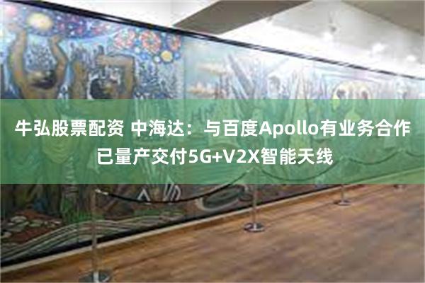 牛弘股票配资 中海达：与百度Apollo有业务合作 已量产交付5G+V2X智能天线