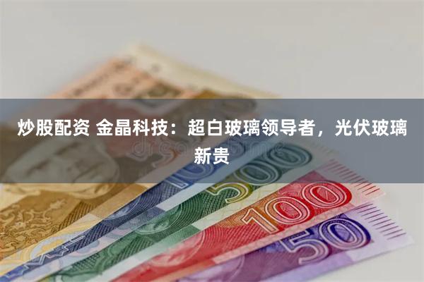 炒股配资 金晶科技：超白玻璃领导者，光伏玻璃新贵