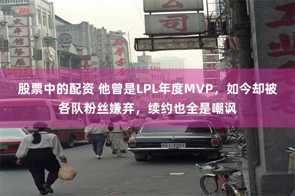 股票中的配资 他曾是LPL年度MVP，如今却被各队粉丝嫌弃，续约也全是嘲讽