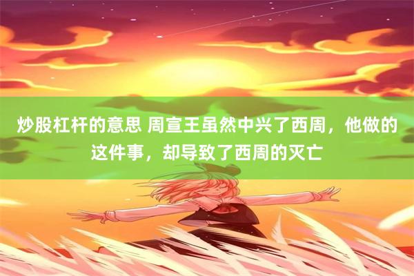 炒股杠杆的意思 周宣王虽然中兴了西周，他做的这件事，却导致了西周的灭亡