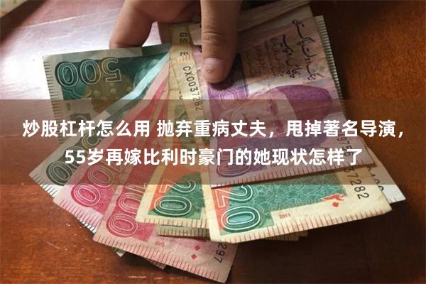 炒股杠杆怎么用 抛弃重病丈夫，甩掉著名导演，55岁再嫁比利时豪门的她现状怎样了