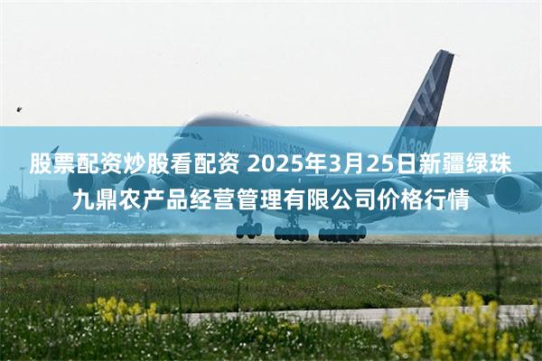 股票配资炒股看配资 2025年3月25日新疆绿珠九鼎农产品经营管理有限公司价格行情