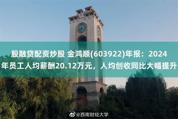 股融贷配资炒股 金鸿顺(603922)年报：2024年员工人均薪酬20.12万元，人均创收同比大幅提升