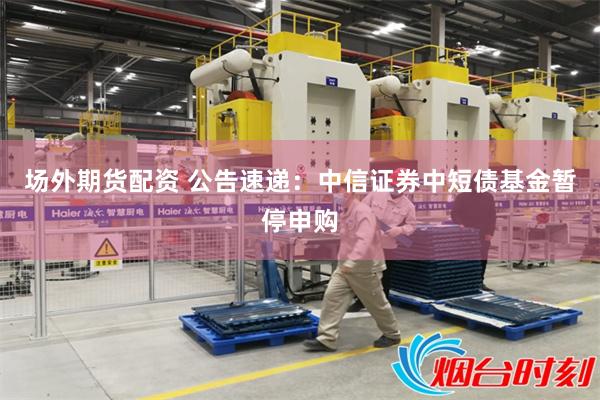 场外期货配资 公告速递：中信证券中短债基金暂停申购