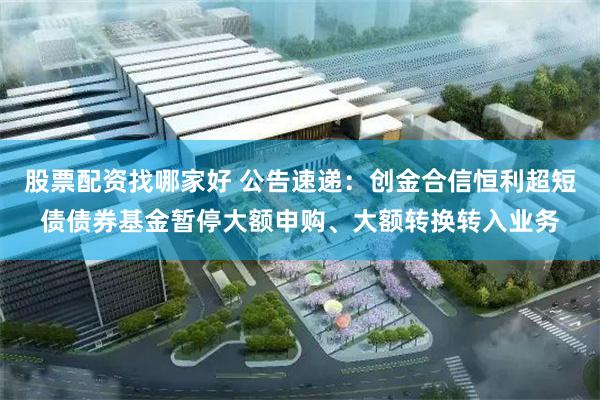 股票配资找哪家好 公告速递：创金合信恒利超短债债券基金暂停大额申购、大额转换转入业务