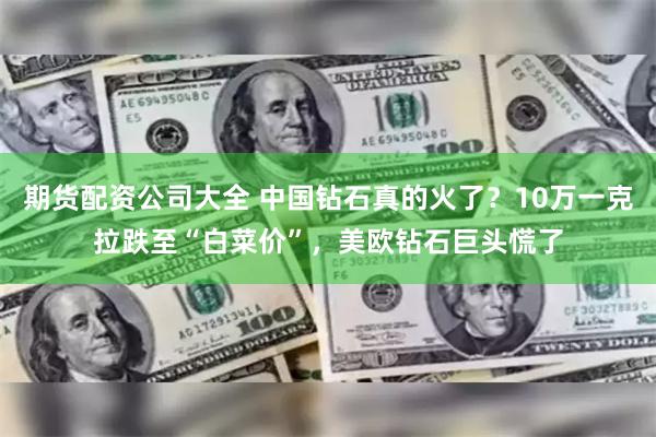 期货配资公司大全 中国钻石真的火了？10万一克拉跌至“白菜价”，美欧钻石巨头慌了