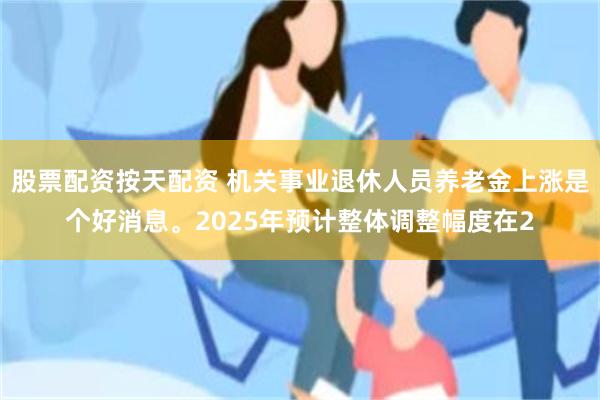 股票配资按天配资 机关事业退休人员养老金上涨是个好消息。2025年预计整体调整幅度在2