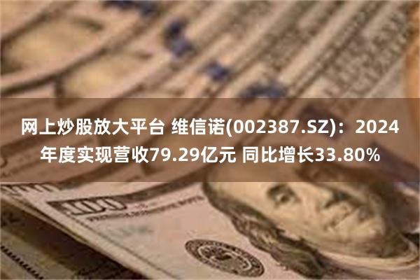 网上炒股放大平台 维信诺(002387.SZ)：2024年度实现营收79.29亿元 同比增长33.80%