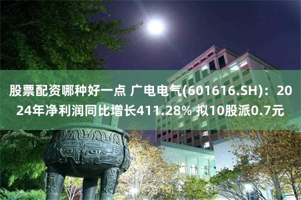 股票配资哪种好一点 广电电气(601616.SH)：2024年净利润同比增长411.28% 拟10股派0.7元