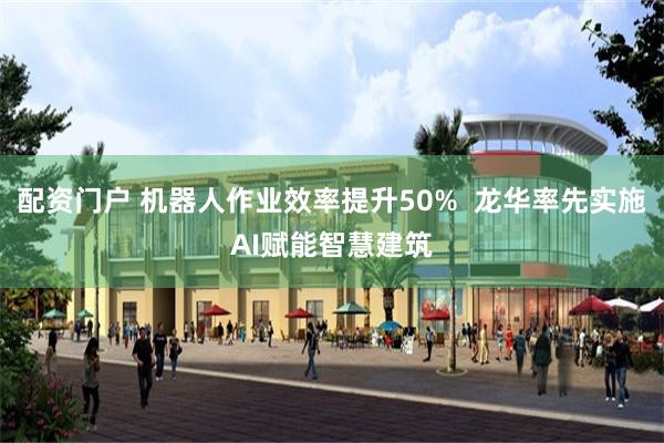 配资门户 机器人作业效率提升50%  龙华率先实施AI赋能智慧建筑