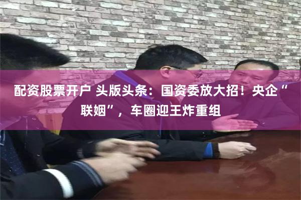 配资股票开户 头版头条：国资委放大招！央企“联姻”，车圈迎王炸重组