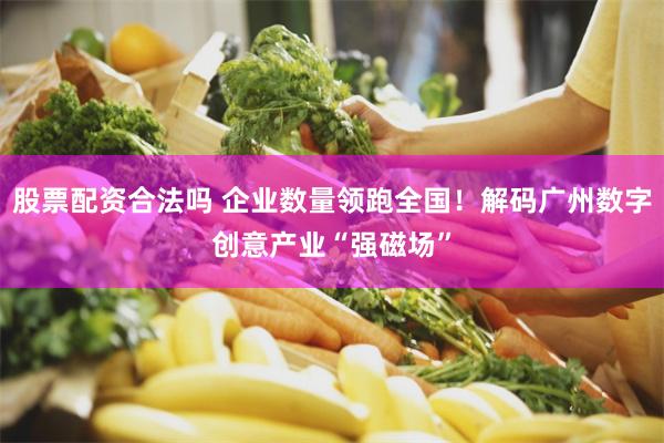 股票配资合法吗 企业数量领跑全国！解码广州数字创意产业“强磁场”