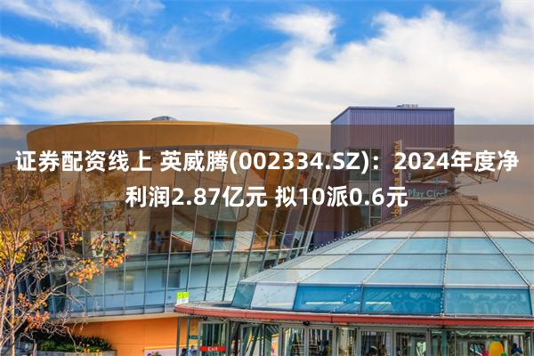 证券配资线上 英威腾(002334.SZ)：2024年度净利润2.87亿元 拟10派0.6元