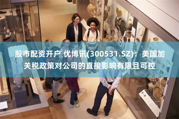 股市配资开户 优博讯(300531.SZ)：美国加关税政策对公司的直接影响有限且可控