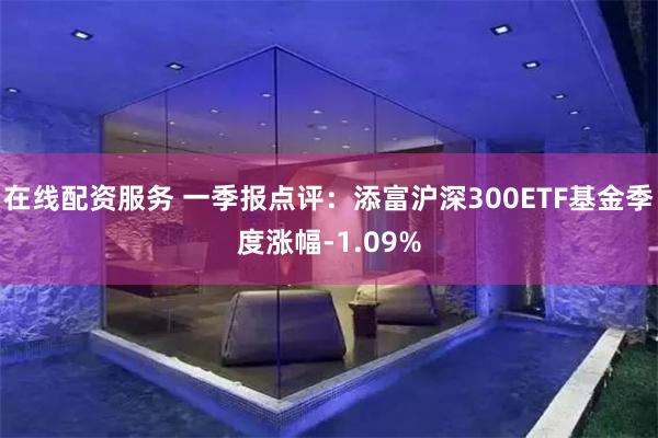 在线配资服务 一季报点评：添富沪深300ETF基金季度涨幅-1.09%