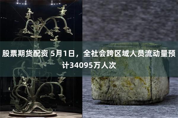 股票期货配资 5月1日，全社会跨区域人员流动量预计34095万人次