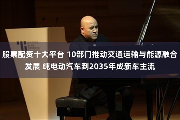 股票配资十大平台 10部门推动交通运输与能源融合发展 纯电动汽车到2035年成新车主流