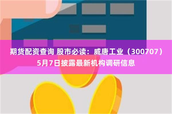 期货配资查询 股市必读：威唐工业（300707）5月7日披露最新机构调研信息