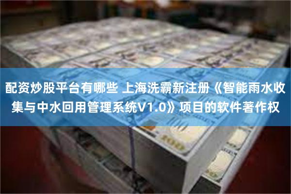 配资炒股平台有哪些 上海洗霸新注册《智能雨水收集与中水回用管理系统V1.0》项目的软件著作权