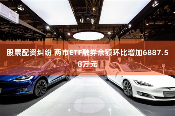 股票配资纠纷 两市ETF融券余额环比增加6887.58万元