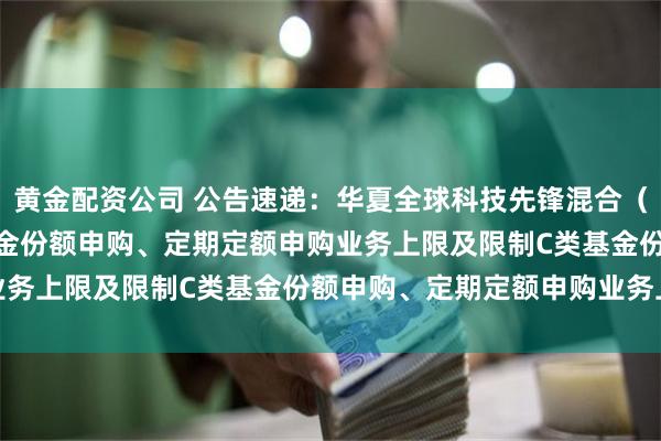 黄金配资公司 公告速递：华夏全球科技先锋混合（QDII）基金调整A类基金份额申购、定期定额申购业务上限及限制C类基金份额申购、定期定额申购业务上限
