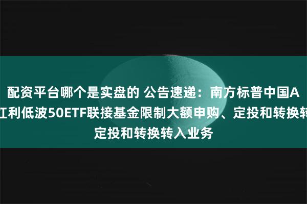配资平台哪个是实盘的 公告速递：南方标普中国A股大盘红利低波50ETF联接基金限制大额申购、定投和转换转入业务