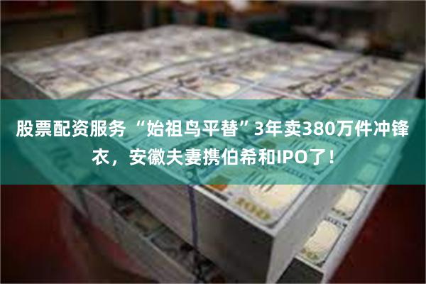 股票配资服务 “始祖鸟平替”3年卖380万件冲锋衣，安徽夫妻携伯希和IPO了！
