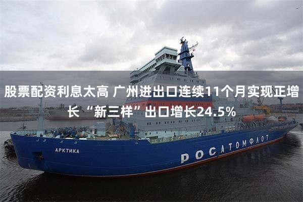 股票配资利息太高 广州进出口连续11个月实现正增长 “新三样”出口增长24.5%