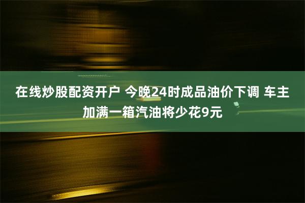 在线炒股配资开户 今晚24时成品油价下调 车主加满一箱汽油将少花9元
