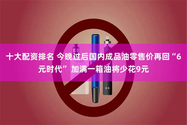 十大配资排名 今晚过后国内成品油零售价再回“6元时代” 加满一箱油将少花9元
