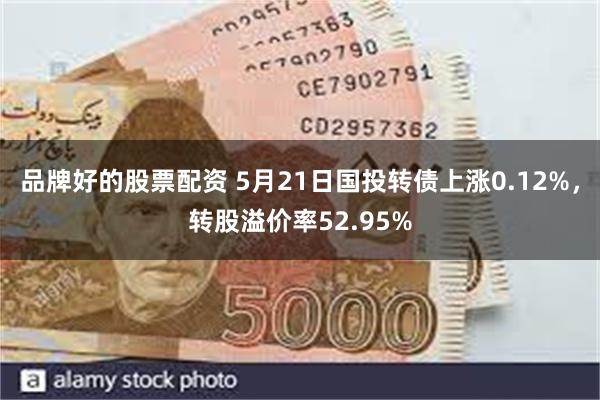 品牌好的股票配资 5月21日国投转债上涨0.12%，转股溢价率52.95%