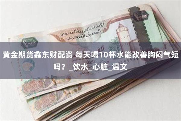 黄金期货鑫东财配资 每天喝10杯水能改善胸闷气短吗？_饮水_心脏_温文