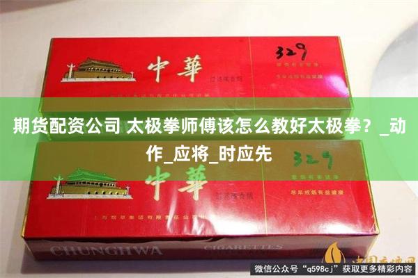 期货配资公司 太极拳师傅该怎么教好太极拳？_动作_应将_时应先
