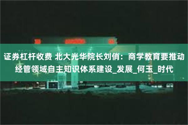 证券杠杆收费 北大光华院长刘俏：商学教育要推动经管领域自主知识体系建设_发展_何玉_时代
