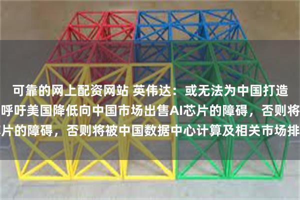 可靠的网上配资网站 英伟达：或无法为中国打造符合美国要求的产品！呼吁美国降低向中国市场出售AI芯片的障碍，否则将被中国数据中心计算及相关市场排除在外
