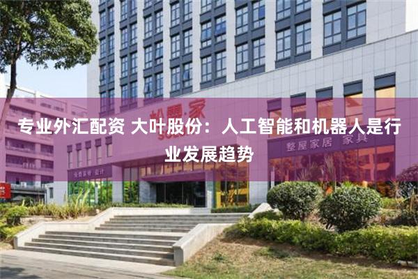 专业外汇配资 大叶股份：人工智能和机器人是行业发展趋势