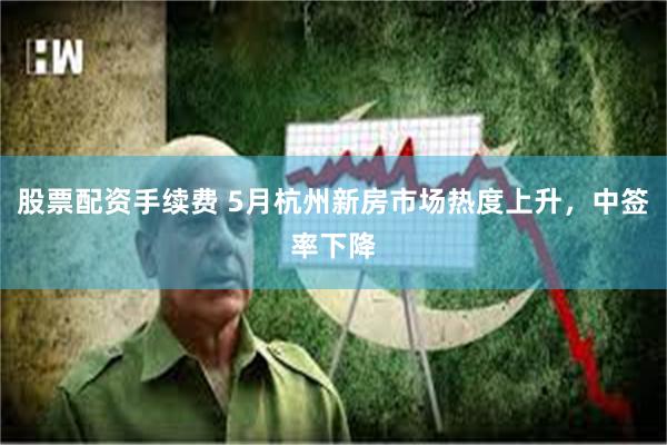 股票配资手续费 5月杭州新房市场热度上升，中签率下降