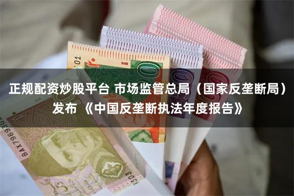 正规配资炒股平台 市场监管总局（国家反垄断局）发布 《中国反垄断执法年度报告》