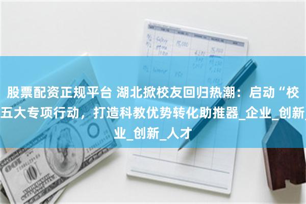 股票配资正规平台 湖北掀校友回归热潮：启动“校友+”五大专项行动，打造科教优势转化助推器_企业_创新_人才