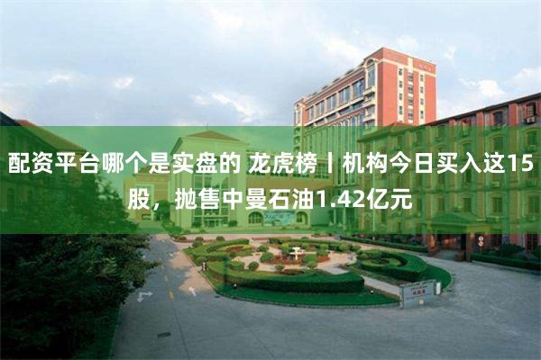 配资平台哪个是实盘的 龙虎榜丨机构今日买入这15股，抛售中曼石油1.42亿元