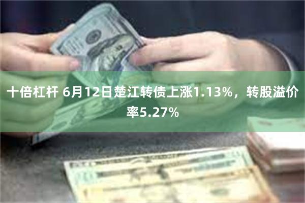 十倍杠杆 6月12日楚江转债上涨1.13%，转股溢价率5.27%