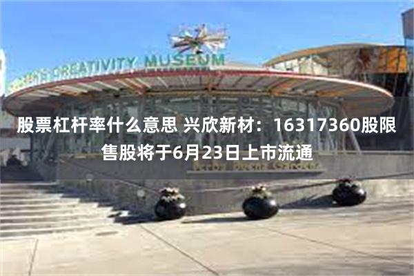 股票杠杆率什么意思 兴欣新材：16317360股限售股将于6月23日上市流通