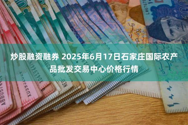 炒股融资融券 2025年6月17日石家庄国际农产品批发交易中心价格行情