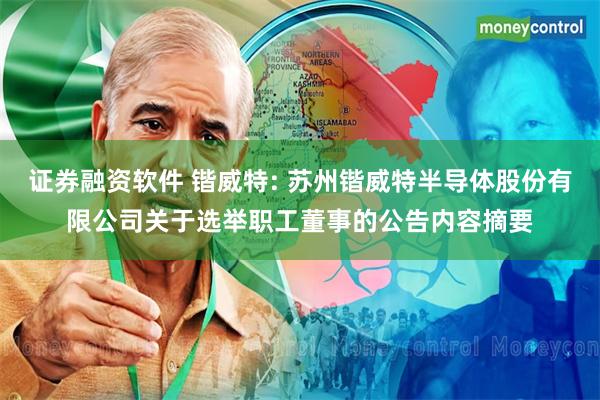 证券融资软件 锴威特: 苏州锴威特半导体股份有限公司关于选举职工董事的公告内容摘要