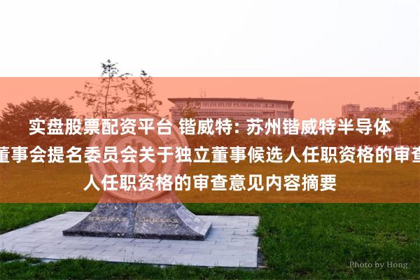 实盘股票配资平台 锴威特: 苏州锴威特半导体股份有限公司董事会提名委员会关于独立董事候选人任职资格的审查意见内容摘要