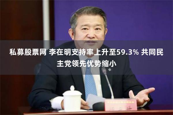 私募股票网 李在明支持率上升至59.3% 共同民主党领先优势缩小