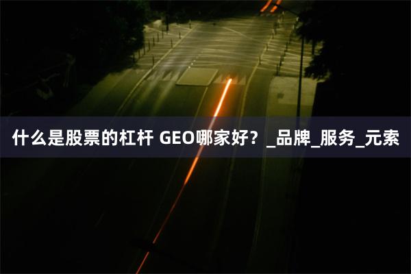 什么是股票的杠杆 GEO哪家好？_品牌_服务_元索