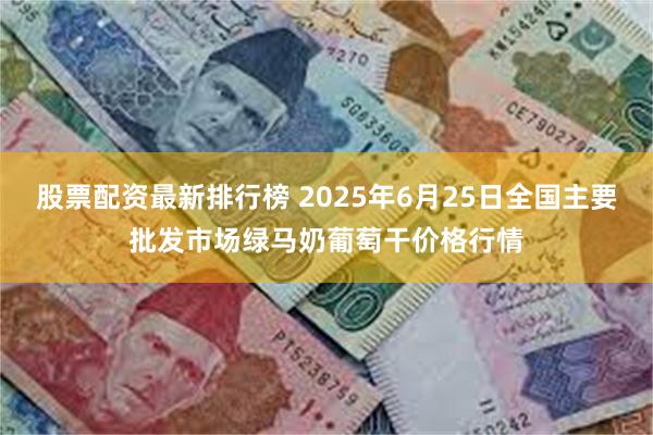 股票配资最新排行榜 2025年6月25日全国主要批发市场绿马奶葡萄干价格行情