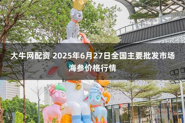 大牛网配资 2025年6月27日全国主要批发市场海参价格行情