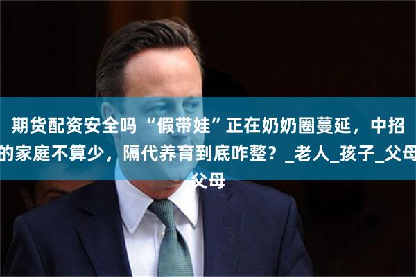 期货配资安全吗 “假带娃”正在奶奶圈蔓延，中招的家庭不算少，隔代养育到底咋整？_老人_孩子_父母